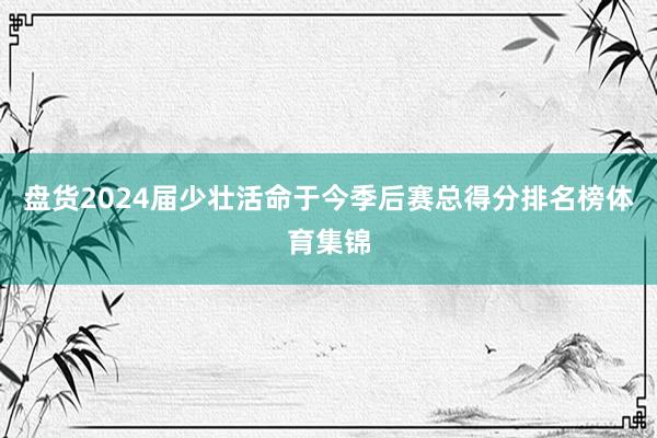 盘货2024届少壮活命于今季后赛总得分排名榜体育集锦