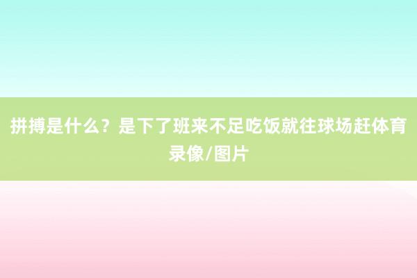 拼搏是什么？是下了班来不足吃饭就往球场赶体育录像/图片