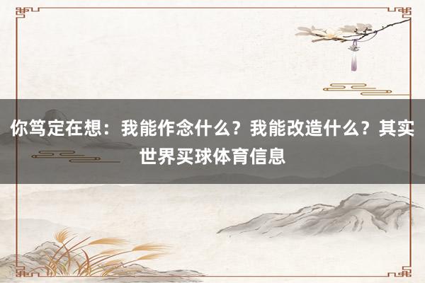 你笃定在想：我能作念什么？我能改造什么？其实世界买球体育信息