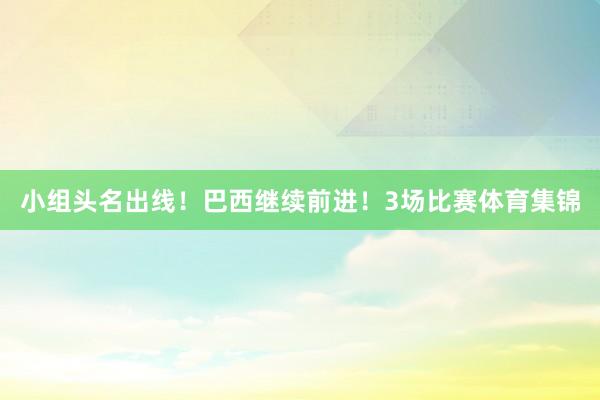 小组头名出线！巴西继续前进！3场比赛体育集锦