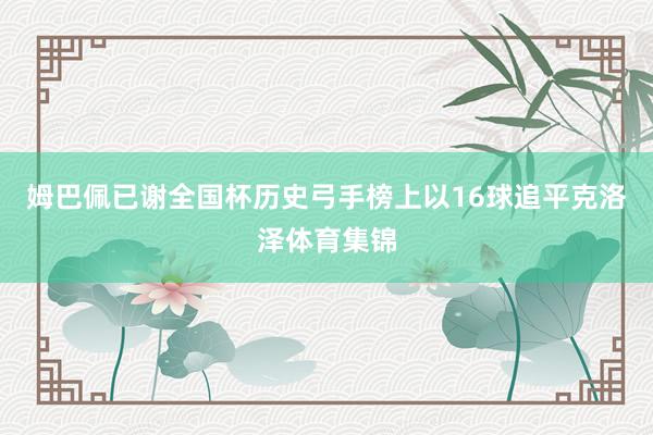 姆巴佩已谢全国杯历史弓手榜上以16球追平克洛泽体育集锦